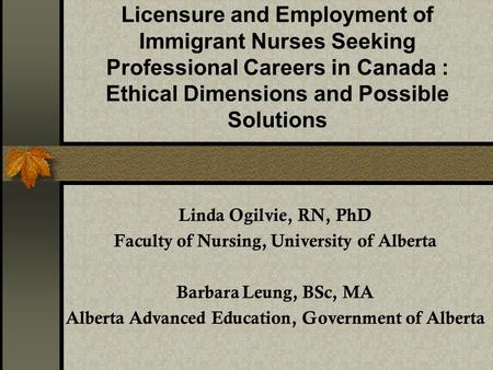 Licensure and Employment of Immigrant Nurses Seeking Professional Careers in Canada : Ethical Dimensions and Possible Solutions Linda Ogilvie, RN, PhD.