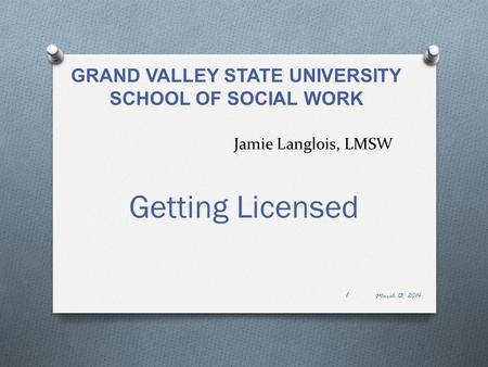 Jamie Langlois, LMSW Getting Licensed March 13, 2014 1 GRAND VALLEY STATE UNIVERSITY SCHOOL OF SOCIAL WORK.