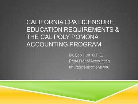 CALIFORNIA CPA LICENSURE EDUCATION REQUIREMENTS & THE CAL POLY POMONA ACCOUNTING PROGRAM Dr. Bob Hurt, C.F.E. Professor of Accounting