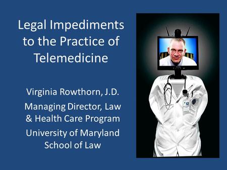 Legal Impediments to the Practice of Telemedicine Virginia Rowthorn, J.D. Managing Director, Law & Health Care Program University of Maryland School of.
