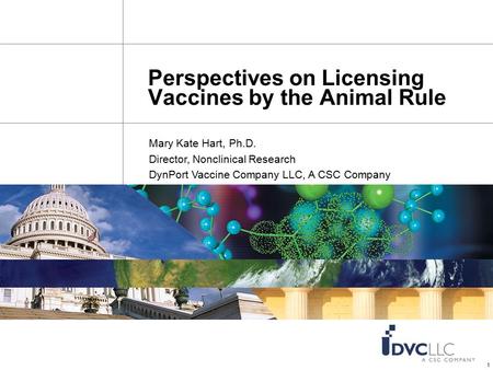 1 Perspectives on Licensing Vaccines by the Animal Rule Mary Kate Hart, Ph.D. Director, Nonclinical Research DynPort Vaccine Company LLC, A CSC Company.
