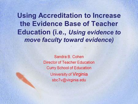 Using Accreditation to Increase the Evidence Base of Teacher Education (i.e., Using evidence to move faculty toward evidence) Sandra B. Cohen Director.