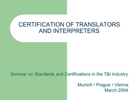 CERTIFICATION OF TRANSLATORS AND INTERPRETERS Seminar on Standards and Certifications in the T&I Industry Munich Prague Vienna March 2004.