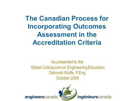 As presented to the Global Colloquium on Engineering Education Deborah Wolfe, P.Eng. October 2008 The Canadian Process for Incorporating Outcomes Assessment.
