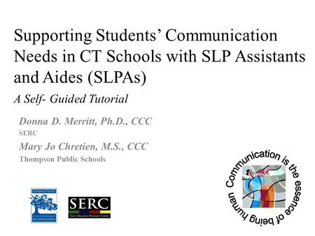 Supporting Students’ Communication Needs in CT Schools with SLP Assistants and Aides (SLPAs) A Self- Guided Tutorial Donna D. Merritt, Ph.D., CCC SERC.