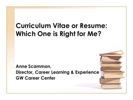 Curriculum Vitae or Resume: Which One is Right for Me? Anne Scammon, Director, Career Learning & Experience GW Career Center.