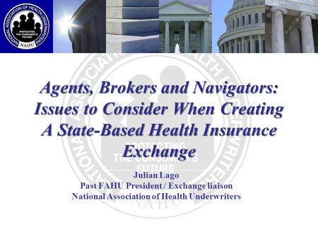 Agents, Brokers and Navigators: Issues to Consider When Creating A State-Based Health Insurance Exchange Julian Lago Past FAHU President / Exchange liaison.