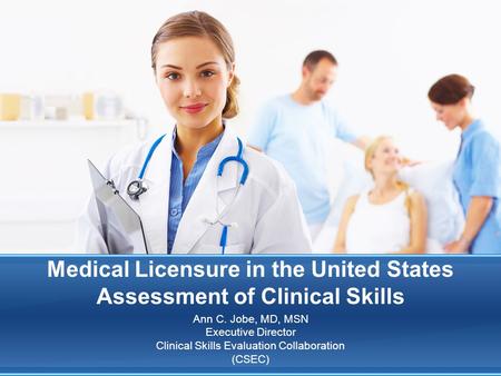 Medical Licensure in the United States Assessment of Clinical Skills Ann C. Jobe, MD, MSN Executive Director Clinical Skills Evaluation Collaboration (CSEC)