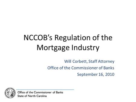 NCCOB’s Regulation of the Mortgage Industry Will Corbett, Staff Attorney Office of the Commissioner of Banks September 16, 2010.