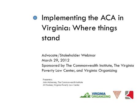 Implementing the ACA in Virginia: Where things stand Advocate/Stakeholder Webinar March 29, 2012 Sponsored by The Commonwealth Institute, The Virginia.