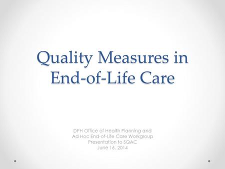 Quality Measures in End-of-Life Care DPH Office of Health Planning and Ad Hoc End-of-Life Care Workgroup Presentation to SQAC June 16, 2014.