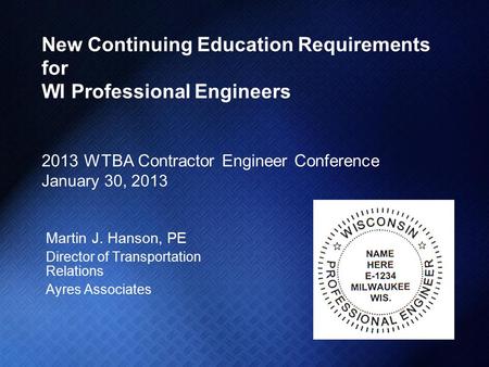 New Continuing Education Requirements for WI Professional Engineers 2013 WTBA Contractor Engineer Conference January 30, 2013 Martin J. Hanson, PE Director.