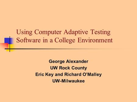 Using Computer Adaptive Testing Software in a College Environment George Alexander UW Rock County Eric Key and Richard O’Malley UW-Milwaukee.