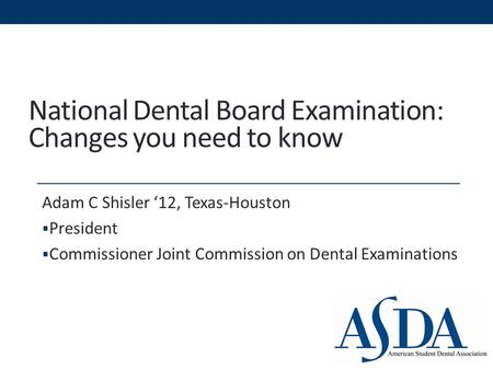 National Dental Board Examination: Changes you need to know Adam C Shisler ‘12, Texas-Houston  President  Commissioner Joint Commission on Dental Examinations.