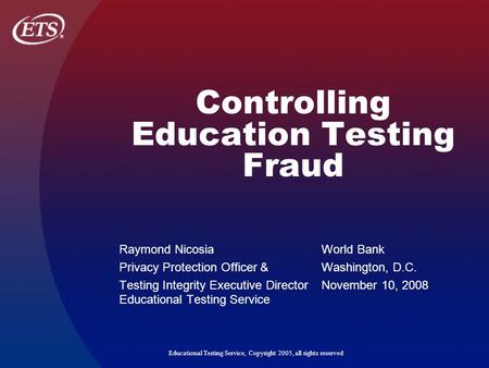 Educational Testing Service, Copyright 2005, all rights reserved Controlling Education Testing Fraud Raymond Nicosia World Bank Privacy Protection Officer.