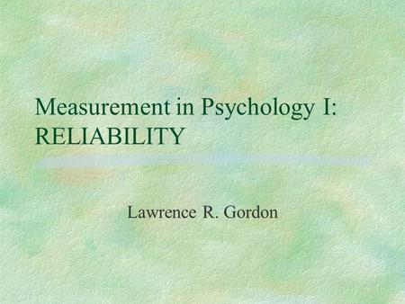 Measurement in Psychology I: RELIABILITY Lawrence R. Gordon.