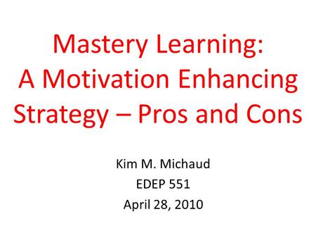 Mastery Learning: A Motivation Enhancing Strategy – Pros and Cons Kim M. Michaud EDEP 551 April 28, 2010.