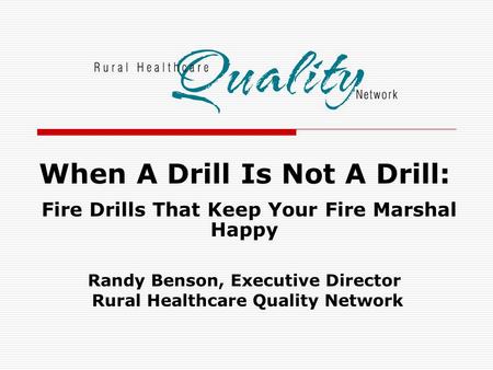 When A Drill Is Not A Drill: Fire Drills That Keep Your Fire Marshal Happy Randy Benson, Executive Director Rural Healthcare Quality Network.