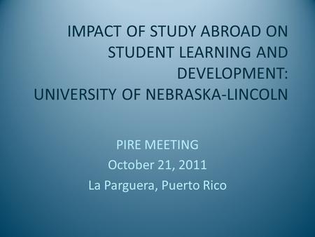 IMPACT OF STUDY ABROAD ON STUDENT LEARNING AND DEVELOPMENT: UNIVERSITY OF NEBRASKA-LINCOLN PIRE MEETING October 21, 2011 La Parguera, Puerto Rico.