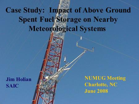 Case Study: Impact of Above Ground Spent Fuel Storage on Nearby Meteorological Systems Jim Holian SAIC NUMUG Meeting Charlotte, NC June 2008.
