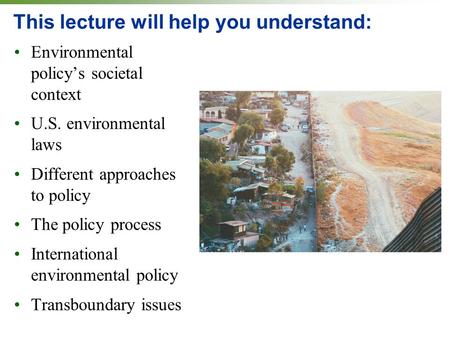 This lecture will help you understand: Environmental policy’s societal context U.S. environmental laws Different approaches to policy The policy process.