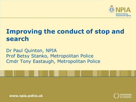 Www.npia.police.uk Improving the conduct of stop and search Dr Paul Quinton, NPIA Prof Betsy Stanko, Metropolitan Police Cmdr Tony Eastaugh, Metropolitan.