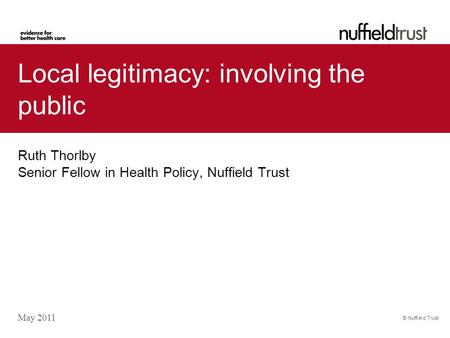 © Nuffield Trust Local legitimacy: involving the public Ruth Thorlby Senior Fellow in Health Policy, Nuffield Trust May 2011.
