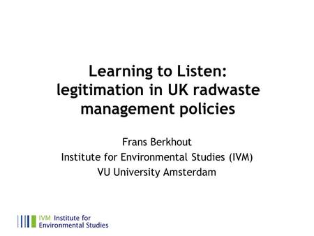 Learning to Listen: legitimation in UK radwaste management policies Frans Berkhout Institute for Environmental Studies (IVM) VU University Amsterdam.