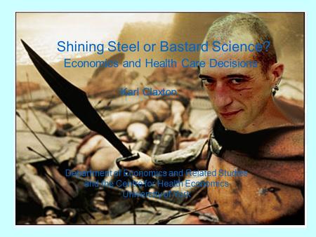 Shining Steel or Bastard Science? Economics and Health Care Decisions Karl Claxton Department of Economics and Related Studies and the Centre for Health.