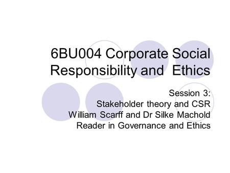 6BU004 Corporate Social Responsibility and Ethics Session 3: Stakeholder theory and CSR William Scarff and Dr Silke Machold Reader in Governance and Ethics.