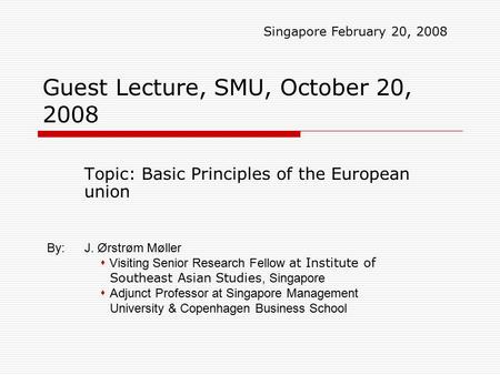 Guest Lecture, SMU, October 20, 2008 Topic: Basic Principles of the European union Singapore February 20, 2008 By:J. Ørstrøm Møller  Visiting Senior Research.