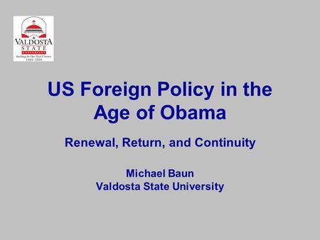 US Foreign Policy in the Age of Obama Renewal, Return, and Continuity Michael Baun Valdosta State University.