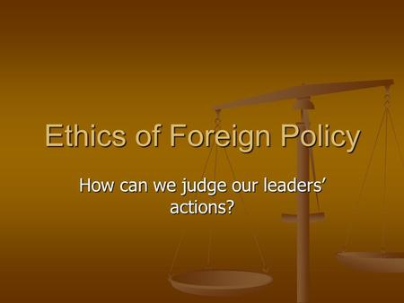 Ethics of Foreign Policy How can we judge our leaders’ actions?