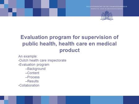 Evaluation program for supervision of public health, health care en medical product An example: Dutch health care inspectorate Evaluation program –Background.