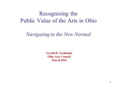 1 Recognizing the Public Value of the Arts in Ohio Navigating in the New Normal Gerald D. Yoshitomi Ohio Arts Council March 2004.