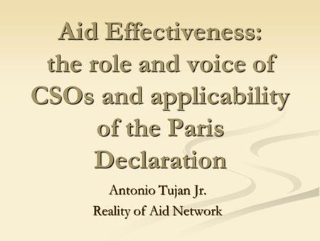Aid Effectiveness: the role and voice of CSOs and applicability of the Paris Declaration Antonio Tujan Jr. Reality of Aid Network.
