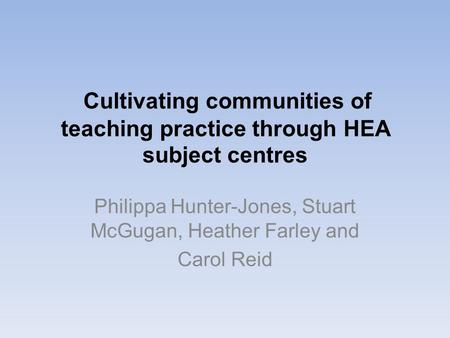 Cultivating communities of teaching practice through HEA subject centres Philippa Hunter-Jones, Stuart McGugan, Heather Farley and Carol Reid.