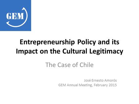 Entrepreneurship Policy and its Impact on the Cultural Legitimacy The Case of Chile José Ernesto Amorós GEM Annual Meeting, February 2015.