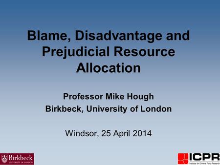 Blame, Disadvantage and Prejudicial Resource Allocation Professor Mike Hough Birkbeck, University of London Windsor, 25 April 2014.