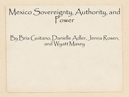 Mexico Sovereignty, Authority, and Power By Bria Guitano, Danielle Adler, Jenna Rosen, and Wyatt Maxey.