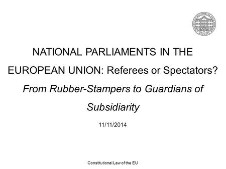 Constitutional Law of the EU NATIONAL PARLIAMENTS IN THE EUROPEAN UNION: Referees or Spectators? From Rubber-Stampers to Guardians of Subsidiarity 11/11/2014.