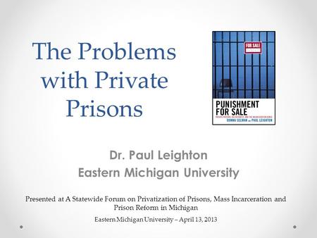 The Problems with Private Prisons Dr. Paul Leighton Eastern Michigan University Presented at A Statewide Forum on Privatization of Prisons, Mass Incarceration.