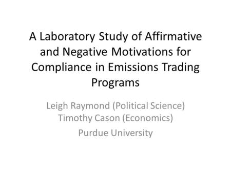 A Laboratory Study of Affirmative and Negative Motivations for Compliance in Emissions Trading Programs Leigh Raymond (Political Science) Timothy Cason.