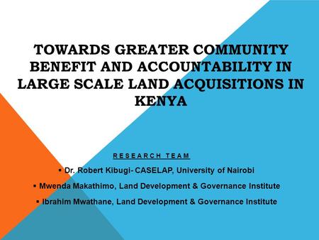 TOWARDS GREATER COMMUNITY BENEFIT AND ACCOUNTABILITY IN LARGE SCALE LAND ACQUISITIONS IN KENYA RESEARCH TEAM  Dr. Robert Kibugi- CASELAP, University of.