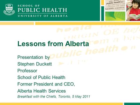 Lessons from Alberta Presentation by Stephen Duckett Professor School of Public Health Former President and CEO, Alberta Health Services Breakfast with.