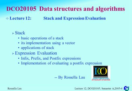 Rossella Lau Lecture 12, DCO20105, Semester A,2005-6 DCO 20105 Data structures and algorithms  Lecture 12: Stack and Expression Evaluation  Stack basic.