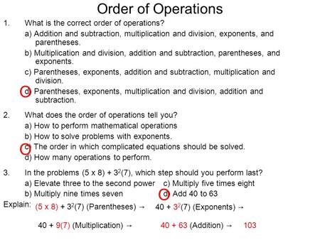 Order of Operations 1.What is the correct order of operations? a) Addition and subtraction, multiplication and division, exponents, and parentheses. b)