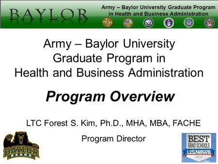 Army – Baylor University Graduate Program in Health and Business Administration Program Overview LTC Forest S. Kim, Ph.D., MHA, MBA, FACHE Program Director.