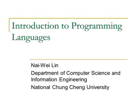 Introduction to Programming Languages Nai-Wei Lin Department of Computer Science and Information Engineering National Chung Cheng University.