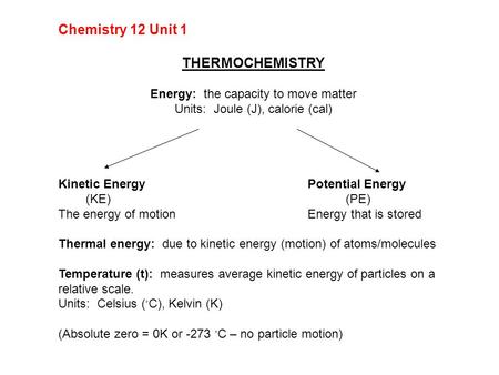 Chemistry 12 Unit 1 THERMOCHEMISTRY Energy: the capacity to move matter Units: Joule (J), calorie (cal) Kinetic EnergyPotential Energy (KE) (PE) The energy.